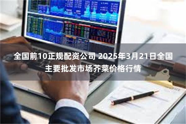 全国前10正规配资公司 2025年3月21日全国主要批发市场芥菜价格行情