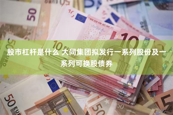 股市杠杆是什么 大同集团拟发行一系列股份及一系列可换股债券
