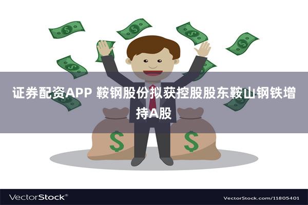 证券配资APP 鞍钢股份拟获控股股东鞍山钢铁增持A股