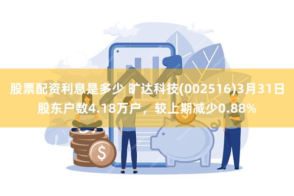 股票配资利息是多少 旷达科技(002516)3月31日股东户数4.18万户，较上期减少0.88%