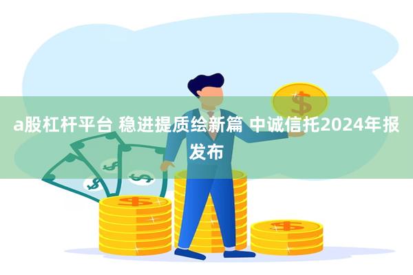 a股杠杆平台 稳进提质绘新篇 中诚信托2024年报发布