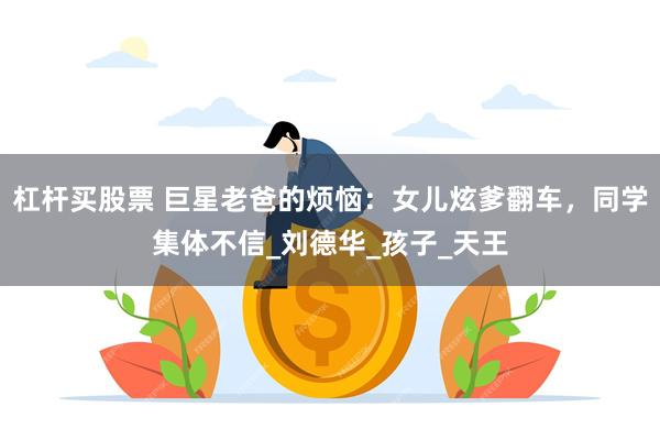 杠杆买股票 巨星老爸的烦恼：女儿炫爹翻车，同学集体不信_刘德华_孩子_天王
