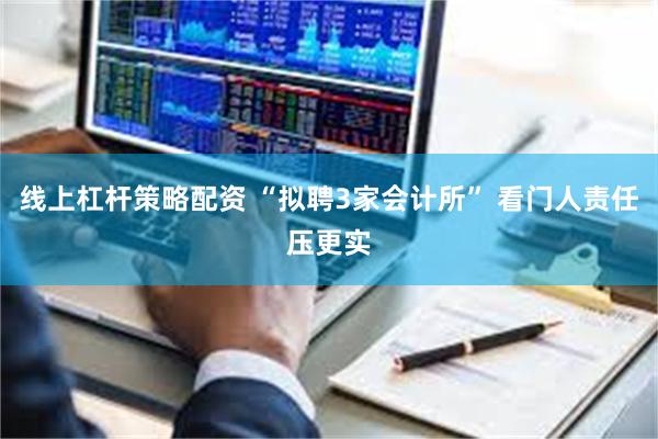 线上杠杆策略配资 “拟聘3家会计所” 看门人责任压更实