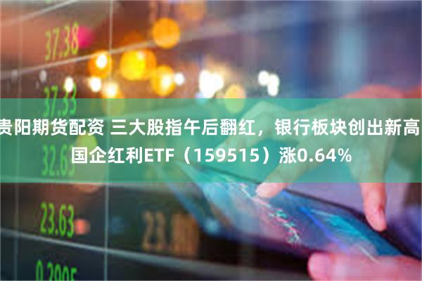 贵阳期货配资 三大股指午后翻红，银行板块创出新高，国企红利ETF（159515）涨0.64%