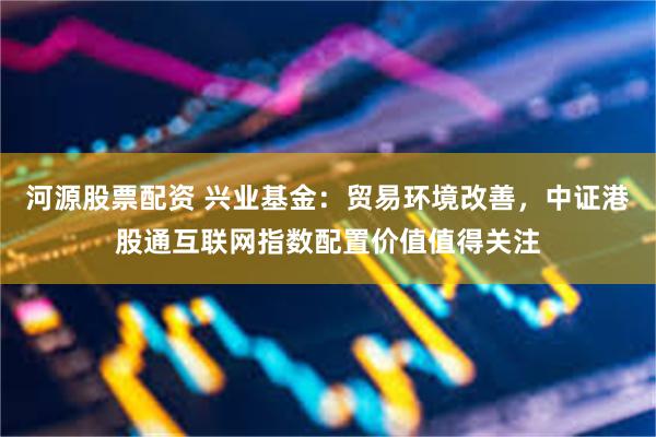 河源股票配资 兴业基金：贸易环境改善，中证港股通互联网指数配置价值值得关注