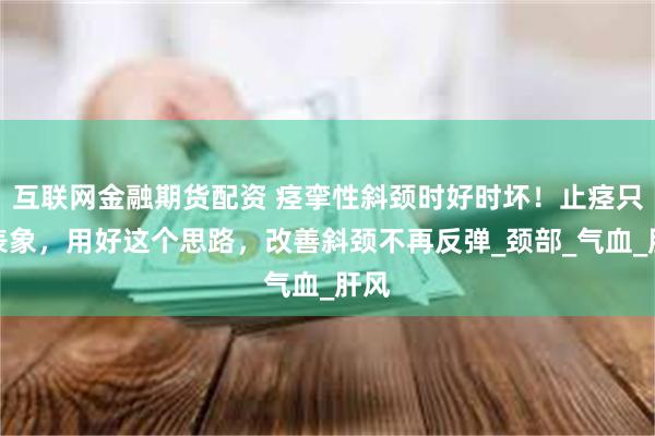 互联网金融期货配资 痉挛性斜颈时好时坏！止痉只是表象，用好这个思路，改善斜颈不再反弹_颈部_气血_肝风