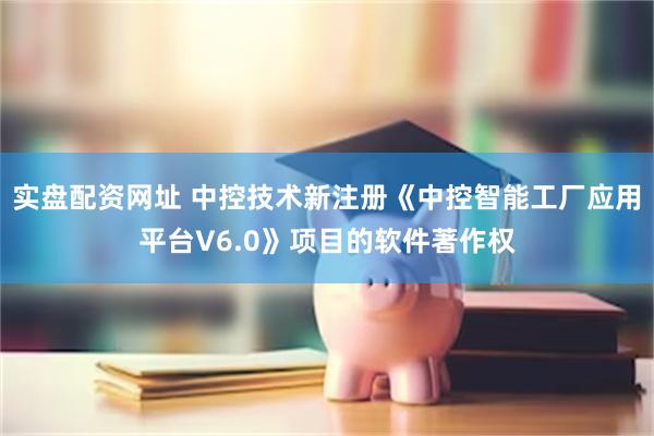 实盘配资网址 中控技术新注册《中控智能工厂应用平台V6.0》项目的软件著作权