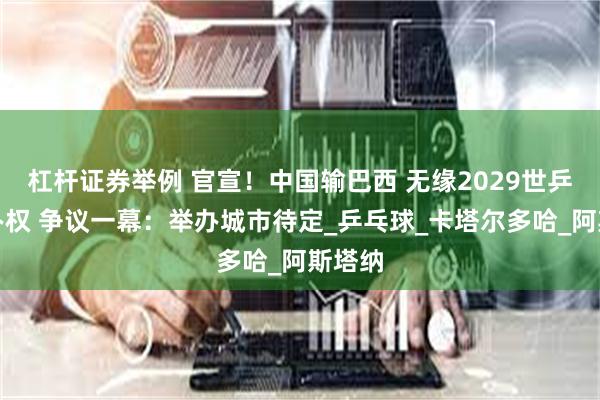 杠杆证券举例 官宣！中国输巴西 无缘2029世乒赛举办权 争议一幕：举办城市待定_乒乓球_卡塔尔多哈_阿斯塔纳