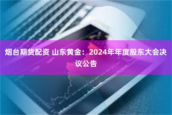 烟台期货配资 山东黄金：2024年年度股东大会决议公告