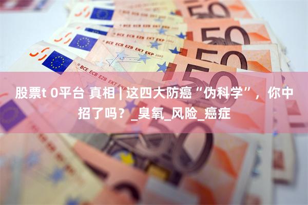 股票t 0平台 真相 | 这四大防癌“伪科学”，你中招了吗？_臭氧_风险_癌症