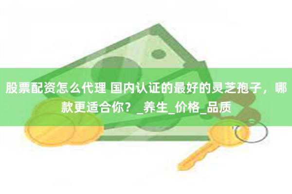 股票配资怎么代理 国内认证的最好的灵芝孢子，哪款更适合你？_养生_价格_品质