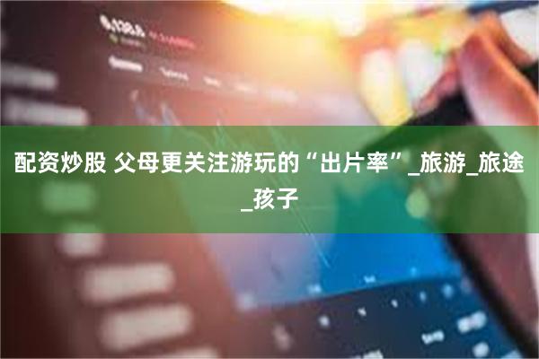 配资炒股 父母更关注游玩的“出片率”_旅游_旅途_孩子
