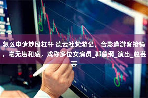 怎么申请炒股杠杆 德云社梵游记，合影遭游客抢镜，毫无违和感，戏称多位女演员_郭德纲_演出_赵芸