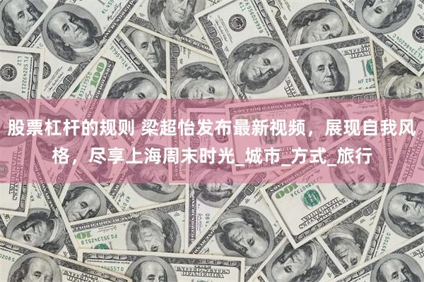 股票杠杆的规则 梁超怡发布最新视频，展现自我风格，尽享上海周末时光_城市_方式_旅行